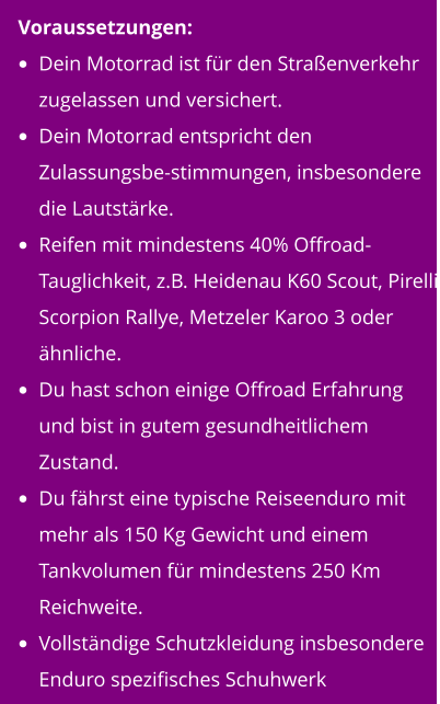 Voraussetzungen: •	Dein Motorrad ist für den Straßenverkehr zugelassen und versichert. •	Dein Motorrad entspricht den Zulassungsbe-stimmungen, insbesondere die Lautstärke. •	Reifen mit mindestens 40% Offroad-Tauglichkeit, z.B. Heidenau K60 Scout, Pirelli Scorpion Rallye, Metzeler Karoo 3 oder ähnliche. •	Du hast schon einige Offroad Erfahrung und bist in gutem gesundheitlichem Zustand. •	Du fährst eine typische Reiseenduro mit mehr als 150 Kg Gewicht und einem Tankvolumen für mindestens 250 Km Reichweite. •	Vollständige Schutzkleidung insbesondere Enduro spezifisches Schuhwerk