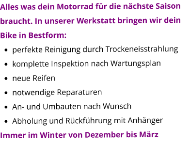 Alles was dein Motorrad für die nächste Saison braucht. In unserer Werkstatt bringen wir dein Bike in Bestform: •	perfekte Reinigung durch Trockeneisstrahlung •	komplette Inspektion nach Wartungsplan •	neue Reifen •	notwendige Reparaturen •	An- und Umbauten nach Wunsch •	Abholung und Rückführung mit Anhänger Immer im Winter von Dezember bis März